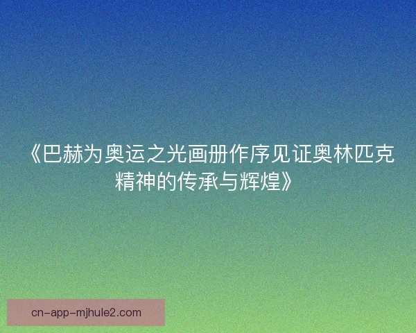 《巴赫为奥运之光画册作序见证奥林匹克精神的传承与辉煌》 《巴赫为奥运之光画册作序见证奥林匹克精神的传承与辉煌》