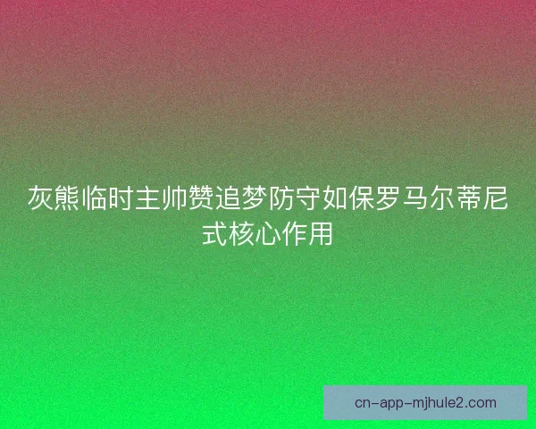 灰熊临时主帅赞追梦防守如保罗马尔蒂尼式核心作用 灰熊临时主帅赞追梦防守如保罗马尔蒂尼式核心作用