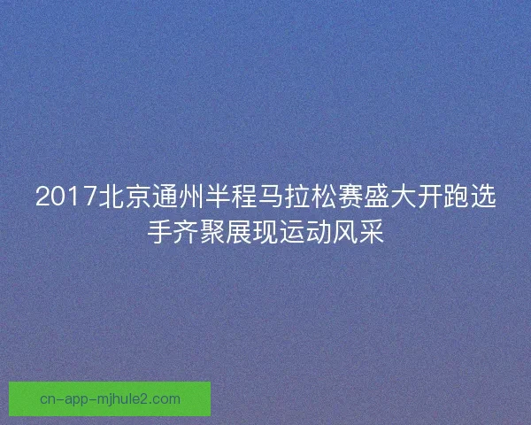 2017北京通州半程马拉松赛盛大开跑选手齐聚展现运动风采