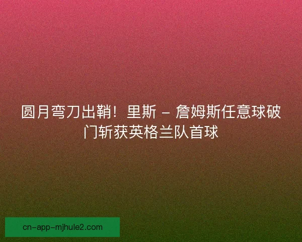 圆月弯刀出鞘！里斯 - 詹姆斯任意球破门斩获英格兰队首球