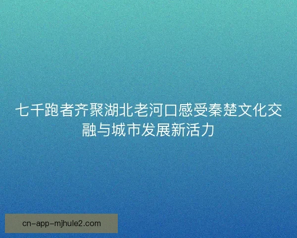 七千跑者齐聚湖北老河口感受秦楚文化交融与城市发展新活力