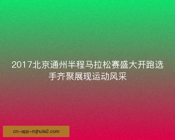 2017北京通州半程马拉松赛盛大开跑选手齐聚展现运动风采