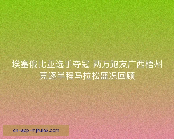 埃塞俄比亚选手夺冠 两万跑友广西梧州竞逐半程马拉松盛况回顾