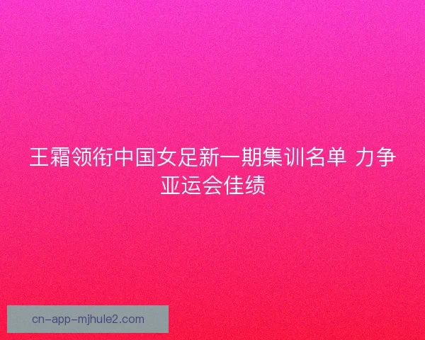 王霜领衔中国女足新一期集训名单 力争亚运会佳绩