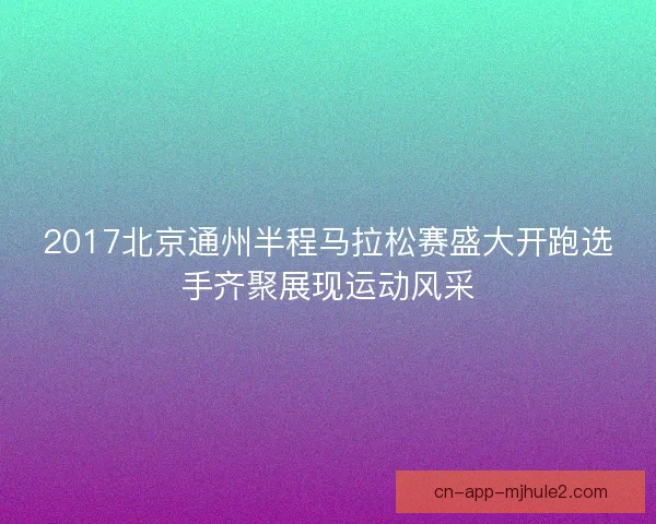 2017北京通州半程马拉松赛盛大开跑选手齐聚展现运动风采 2017北京通州半程马拉松赛盛大开跑选手齐聚展现运动风采